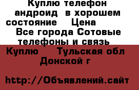 Куплю телефон андроид, в хорошем состояние  › Цена ­ 1 000 - Все города Сотовые телефоны и связь » Куплю   . Тульская обл.,Донской г.